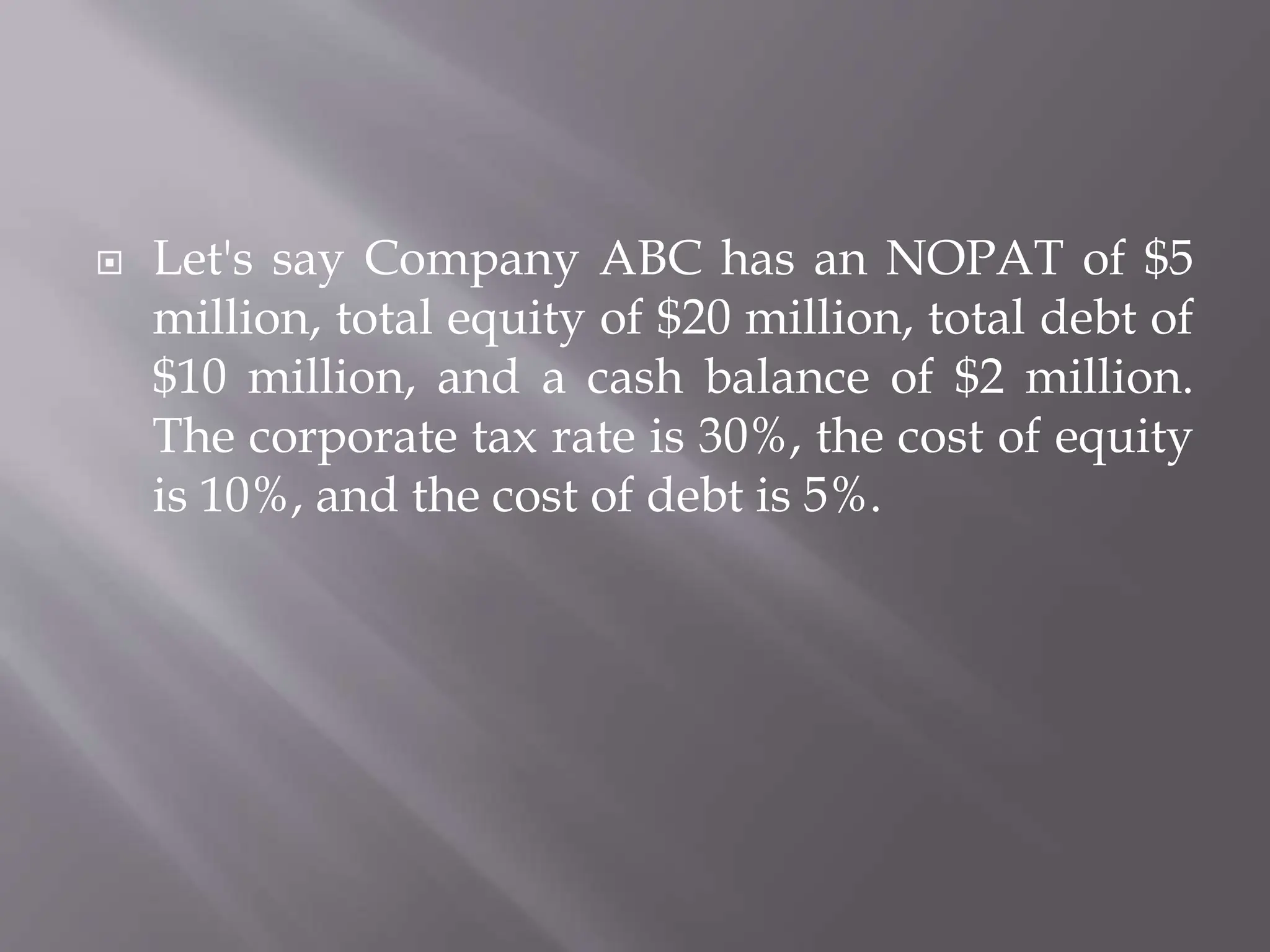  Let's say Company ABC has an NOPAT of $5
million, total equity of $20 million, total debt of
$10 million, and a cash balance of $2 million.
The corporate tax rate is 30%, the cost of equity
is 10%, and the cost of debt is 5%.
 