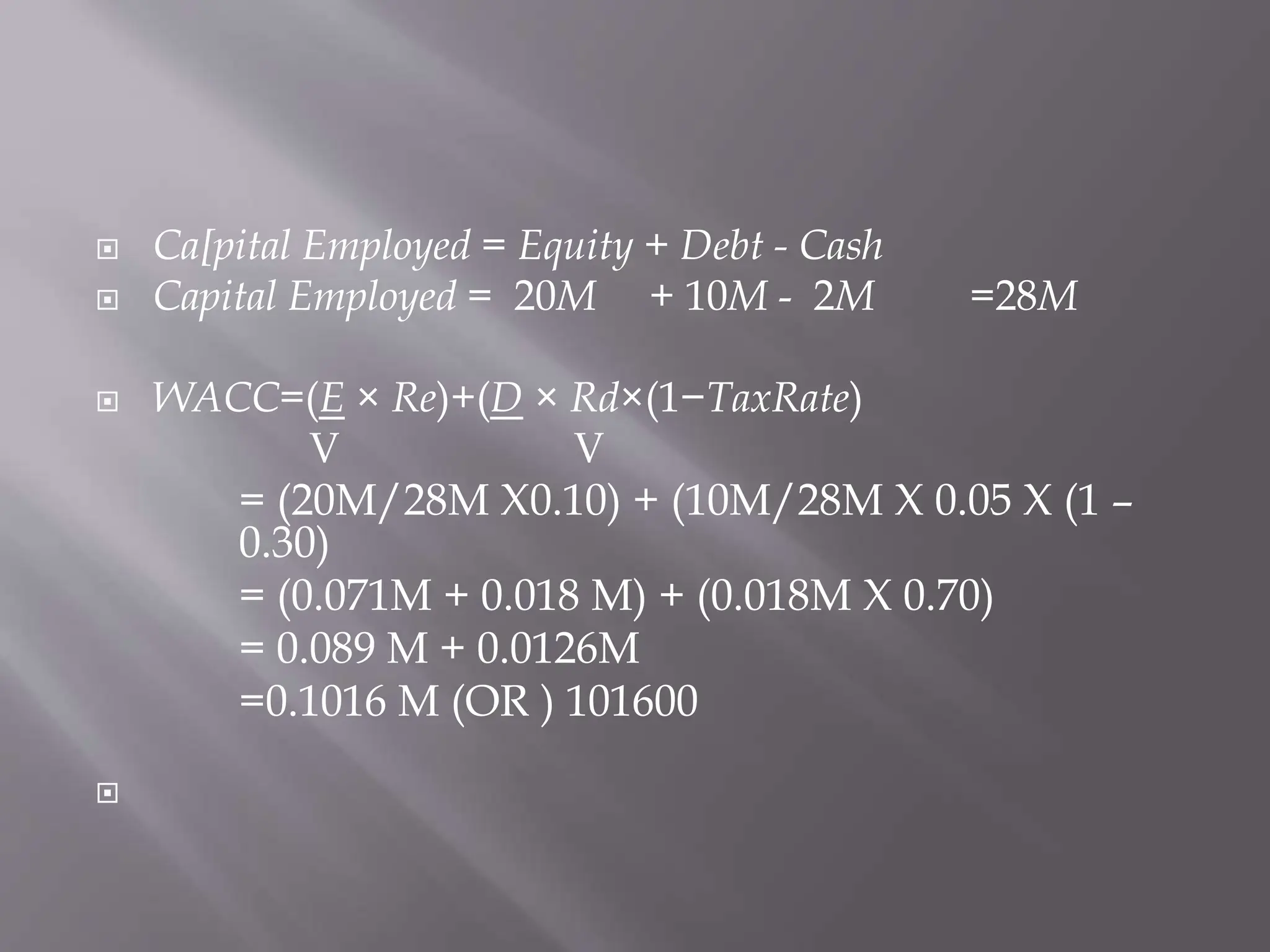  Ca[pital Employed = Equity + Debt - Cash
 Capital Employed = 20M + 10M - 2M =28M
 WACC=(E × Re)+(D × Rd×(1−TaxRate)
V V
= (20M/28M X0.10) + (10M/28M X 0.05 X (1 –
0.30)
= (0.071M + 0.018 M) + (0.018M X 0.70)
= 0.089 M + 0.0126M
=0.1016 M (OR ) 101600

 