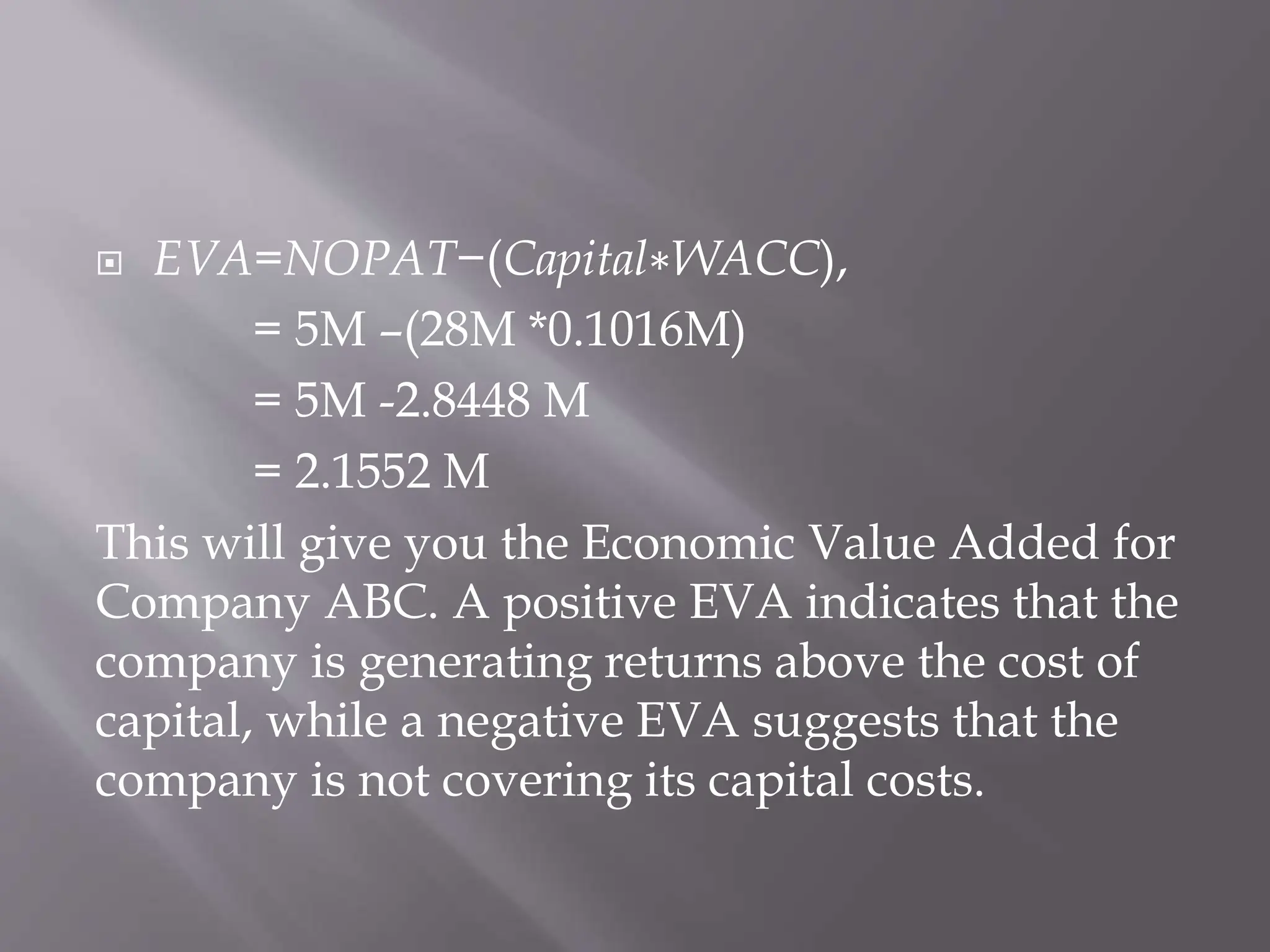  EVA=NOPAT−(Capital∗WACC),
= 5M –(28M *0.1016M)
= 5M -2.8448 M
= 2.1552 M
This will give you the Economic Value Added for
Company ABC. A positive EVA indicates that the
company is generating returns above the cost of
capital, while a negative EVA suggests that the
company is not covering its capital costs.
 