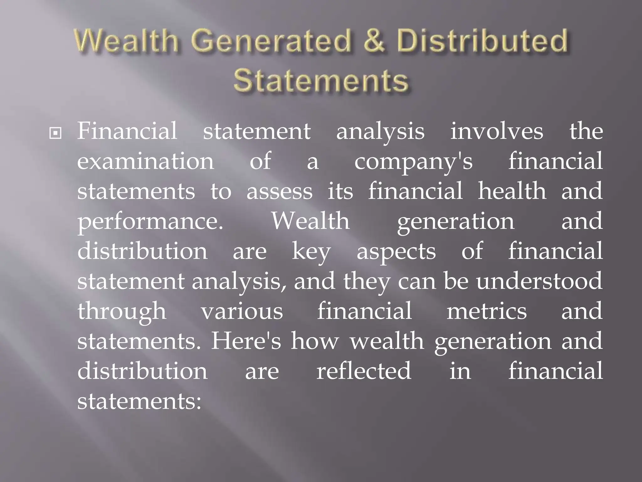  Financial statement analysis involves the
examination of a company's financial
statements to assess its financial health and
performance. Wealth generation and
distribution are key aspects of financial
statement analysis, and they can be understood
through various financial metrics and
statements. Here's how wealth generation and
distribution are reflected in financial
statements:
 