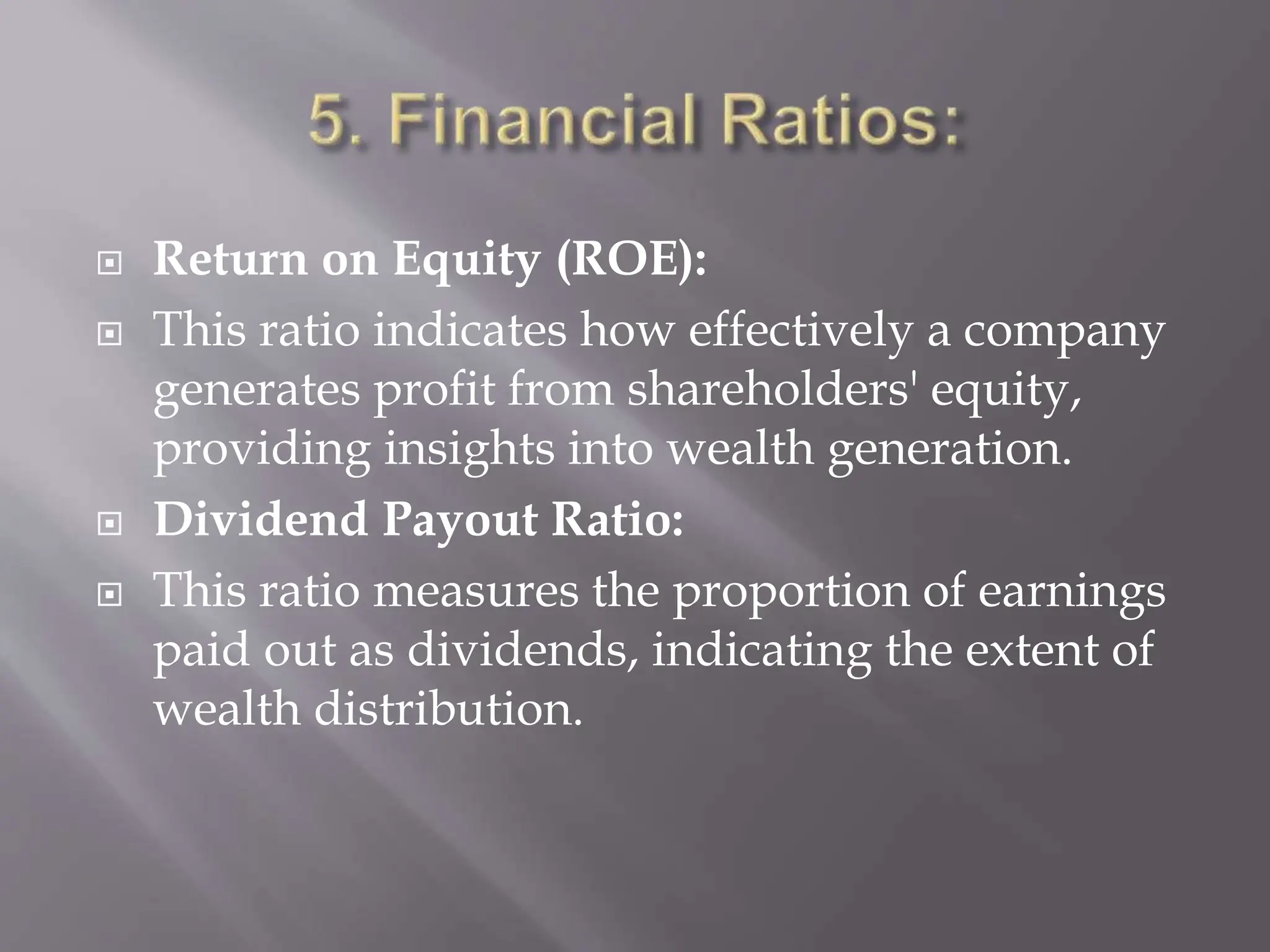  Return on Equity (ROE):
 This ratio indicates how effectively a company
generates profit from shareholders' equity,
providing insights into wealth generation.
 Dividend Payout Ratio:
 This ratio measures the proportion of earnings
paid out as dividends, indicating the extent of
wealth distribution.
 