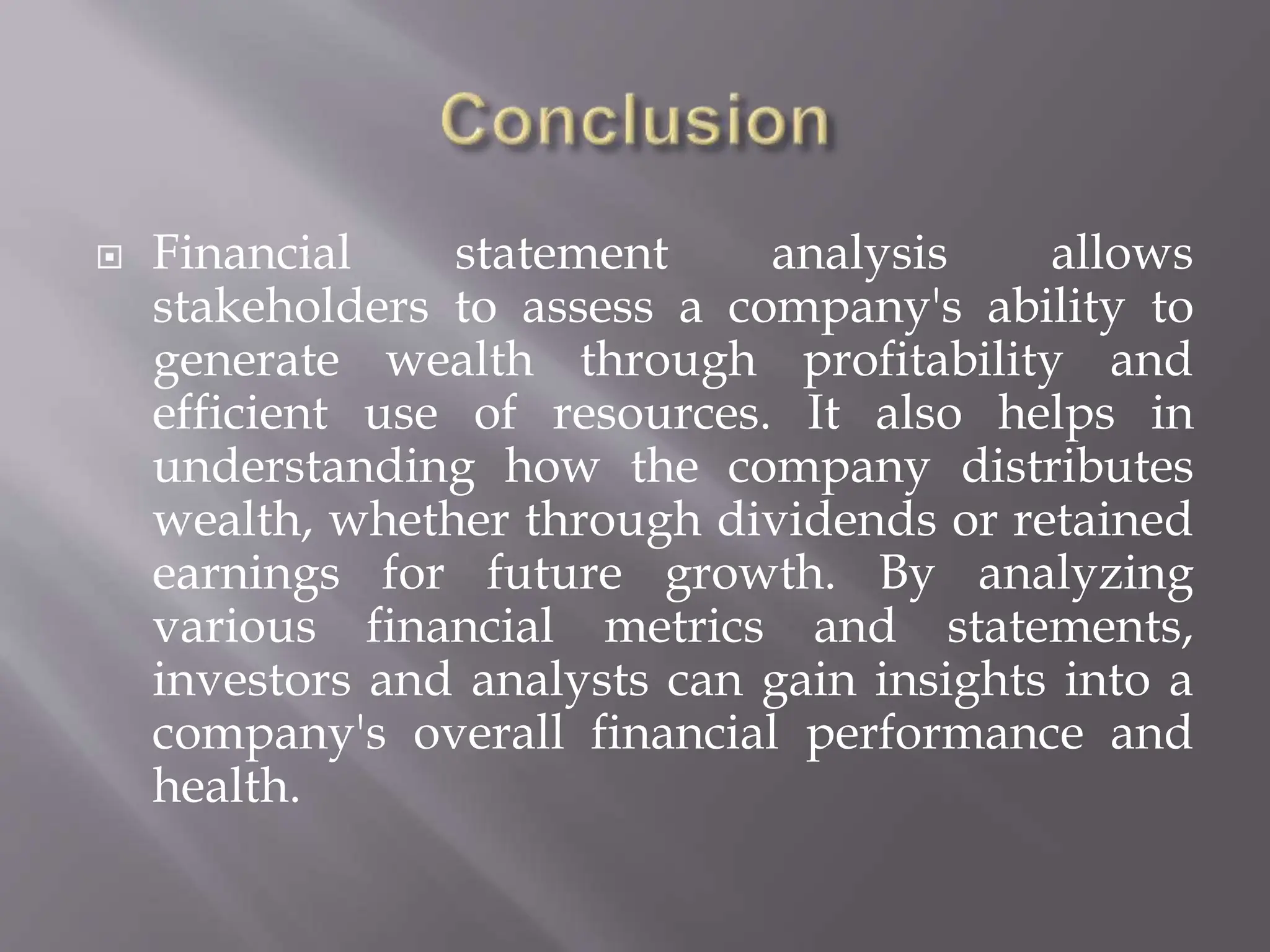  Financial statement analysis allows
stakeholders to assess a company's ability to
generate wealth through profitability and
efficient use of resources. It also helps in
understanding how the company distributes
wealth, whether through dividends or retained
earnings for future growth. By analyzing
various financial metrics and statements,
investors and analysts can gain insights into a
company's overall financial performance and
health.
 