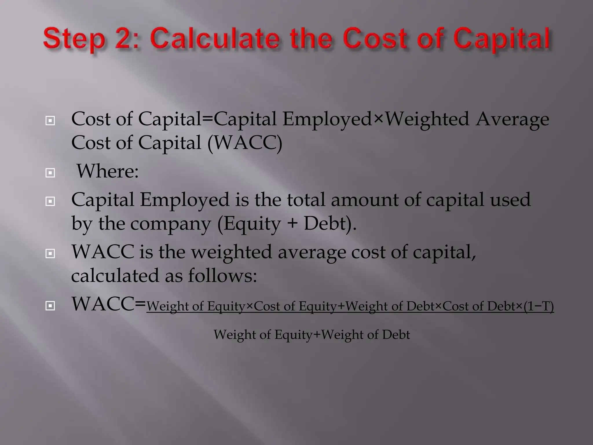  Cost of Capital=Capital Employed×Weighted Average
Cost of Capital (WACC)
 Where:
 Capital Employed is the total amount of capital used
by the company (Equity + Debt).
 WACC is the weighted average cost of capital,
calculated as follows:
 WACC=Weight of Equity×Cost of Equity+Weight of Debt×Cost of Debt×(1−T)
Weight of Equity+Weight of Debt
 