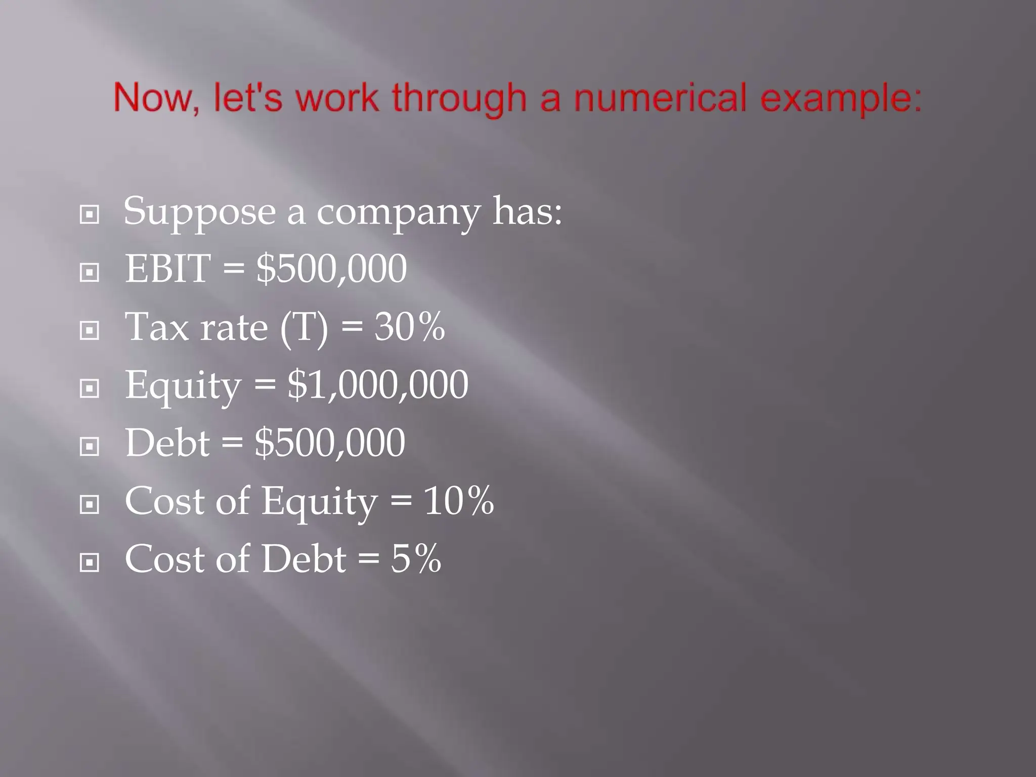  Suppose a company has:
 EBIT = $500,000
 Tax rate (T) = 30%
 Equity = $1,000,000
 Debt = $500,000
 Cost of Equity = 10%
 Cost of Debt = 5%
 