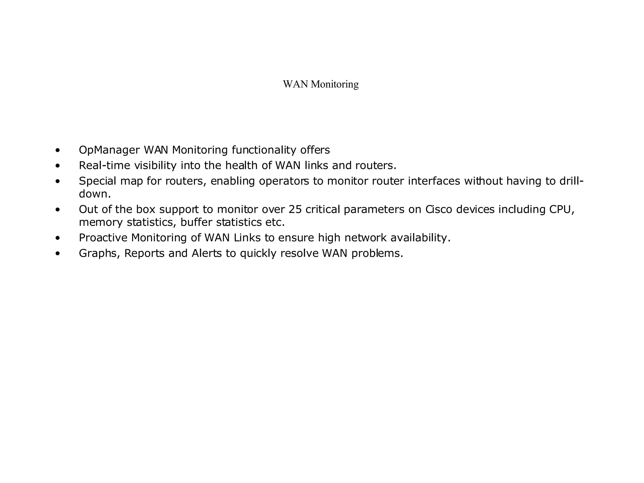 WAN Monitoring  OpManager WAN Monitoring functionality offers  Real-time visibility into the health of WAN links and routers.  Special map for routers, enabling operators to monitor router interfaces without having to drill-down.  Out of the box support to monitor over 25 critical parameters on Cisco devices including CPU, memory statistics, buffer statistics etc.  Proactive Monitoring of WAN Links to ensure high network availability.  Graphs, Reports and Alerts to quickly resolve WAN problems.  
