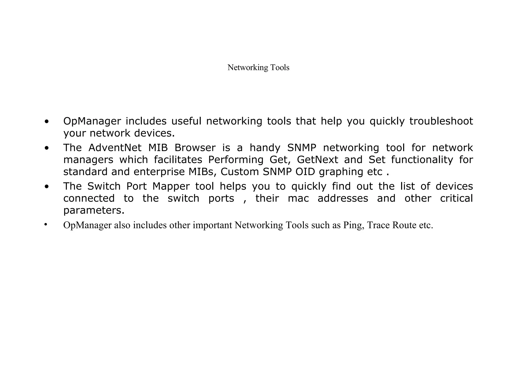 Networking Tools OpManager includes useful networking tools that help you quickly troubleshoot your network devices. The AdventNet MIB Browser is a handy SNMP networking tool for network managers which facilitates Performing Get, GetNext and Set functionality for standard and enterprise MIBs, Custom SNMP OID graphing etc . The Switch Port Mapper tool helps you to quickly find out the list of devices connected to the switch ports , their mac addresses and other critical parameters. OpManager also includes other important Networking Tools such as Ping, Trace Route etc.   