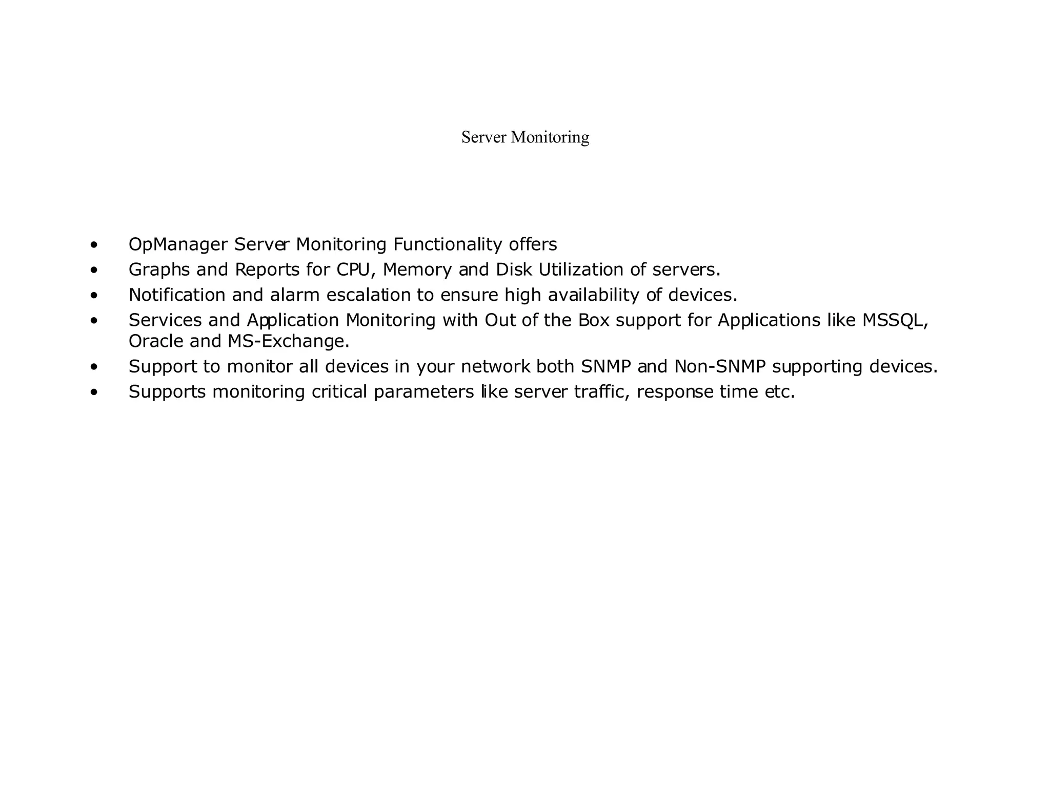 Server Monitoring OpManager Server Monitoring Functionality offers Graphs and Reports for CPU, Memory and Disk Utilization of servers.  Notification and alarm escalation to ensure high availability of devices.  Services and Application Monitoring with Out of the Box support for Applications like MSSQL, Oracle and MS-Exchange.  Support to monitor all devices in your network both SNMP and Non-SNMP supporting devices.  Supports monitoring critical parameters like server traffic, response time etc.  