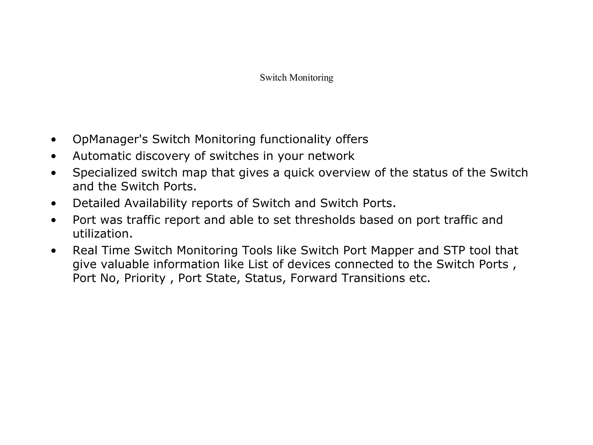 Switch Monitoring OpManager's Switch Monitoring functionality offers Automatic discovery of switches in your network  Specialized switch map that gives a quick overview of the status of the Switch and the Switch Ports.  Detailed Availability reports of Switch and Switch Ports.  Port was traffic report and able to set thresholds based on port traffic and utilization.  Real Time Switch Monitoring Tools like Switch Port Mapper and STP tool that give valuable information like List of devices connected to the Switch Ports , Port No, Priority , Port State, Status, Forward Transitions etc.  
