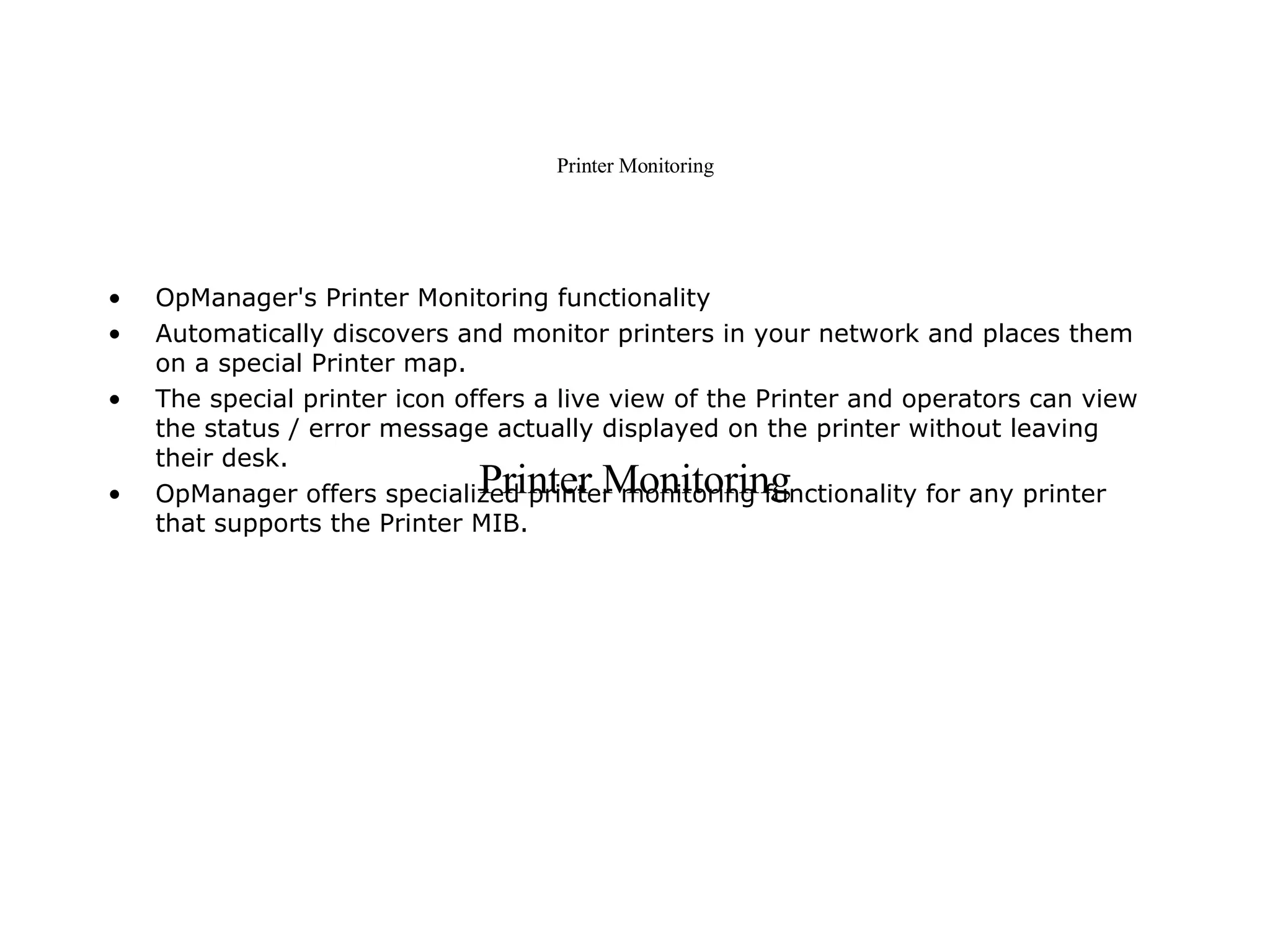Printer Monitoring OpManager's Printer Monitoring functionality Automatically discovers and monitor printers in your network and places them on a special Printer map.  The special printer icon offers a live view of the Printer and operators can view the status / error message actually displayed on the printer without leaving their desk.  OpManager offers specialized printer monitoring functionality for any printer that supports the Printer MIB.  Printer Monitoring 