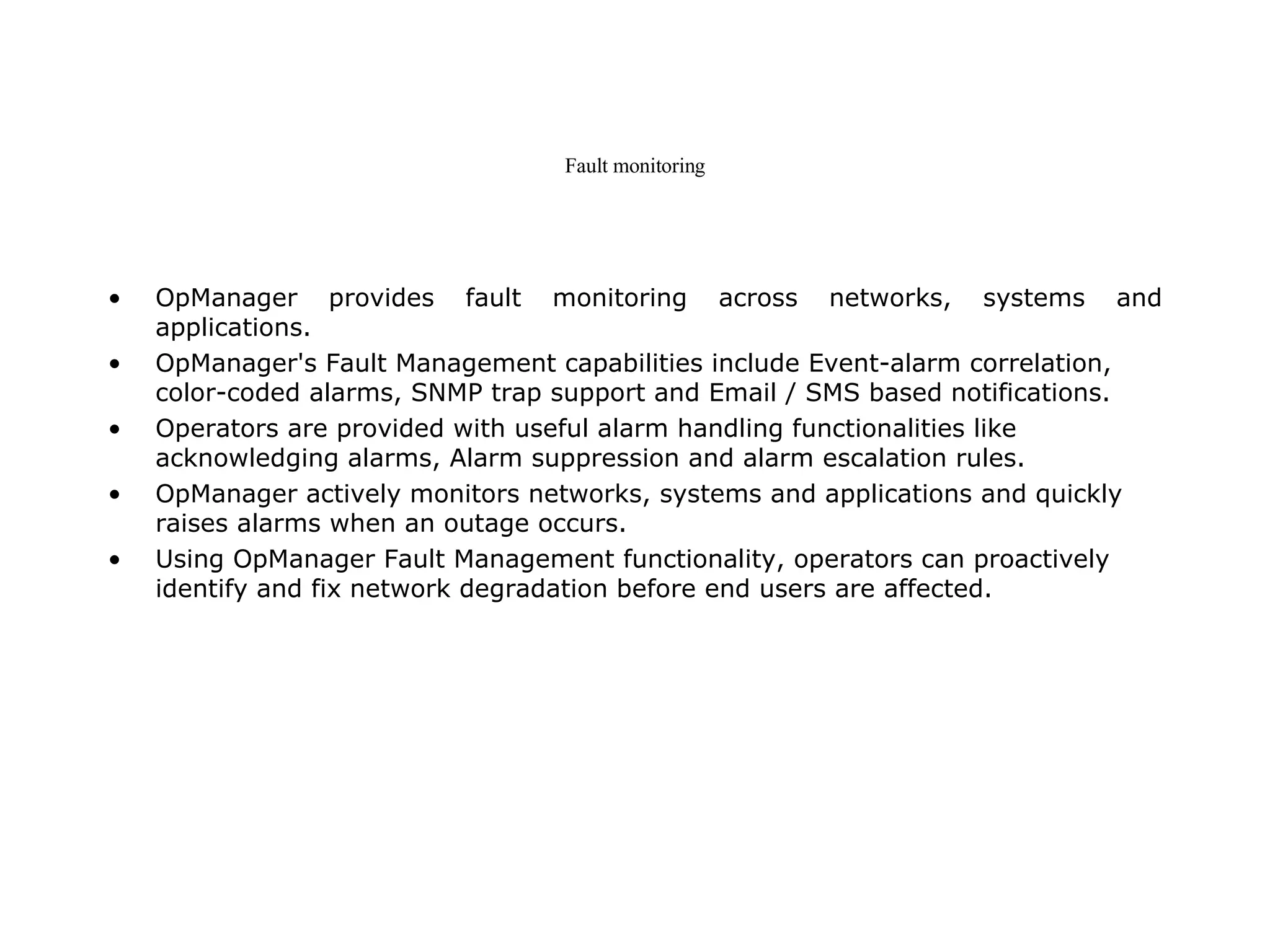 Fault monitoring OpManager provides fault monitoring across networks, systems and applications. OpManager's Fault Management capabilities include Event-alarm correlation, color-coded alarms, SNMP trap support and Email / SMS based notifications.  Operators are provided with useful alarm handling functionalities like acknowledging alarms, Alarm suppression and alarm escalation rules.  OpManager actively monitors networks, systems and applications and quickly raises alarms when an outage occurs.  Using OpManager Fault Management functionality, operators can proactively identify and fix network degradation before end users are affected.  