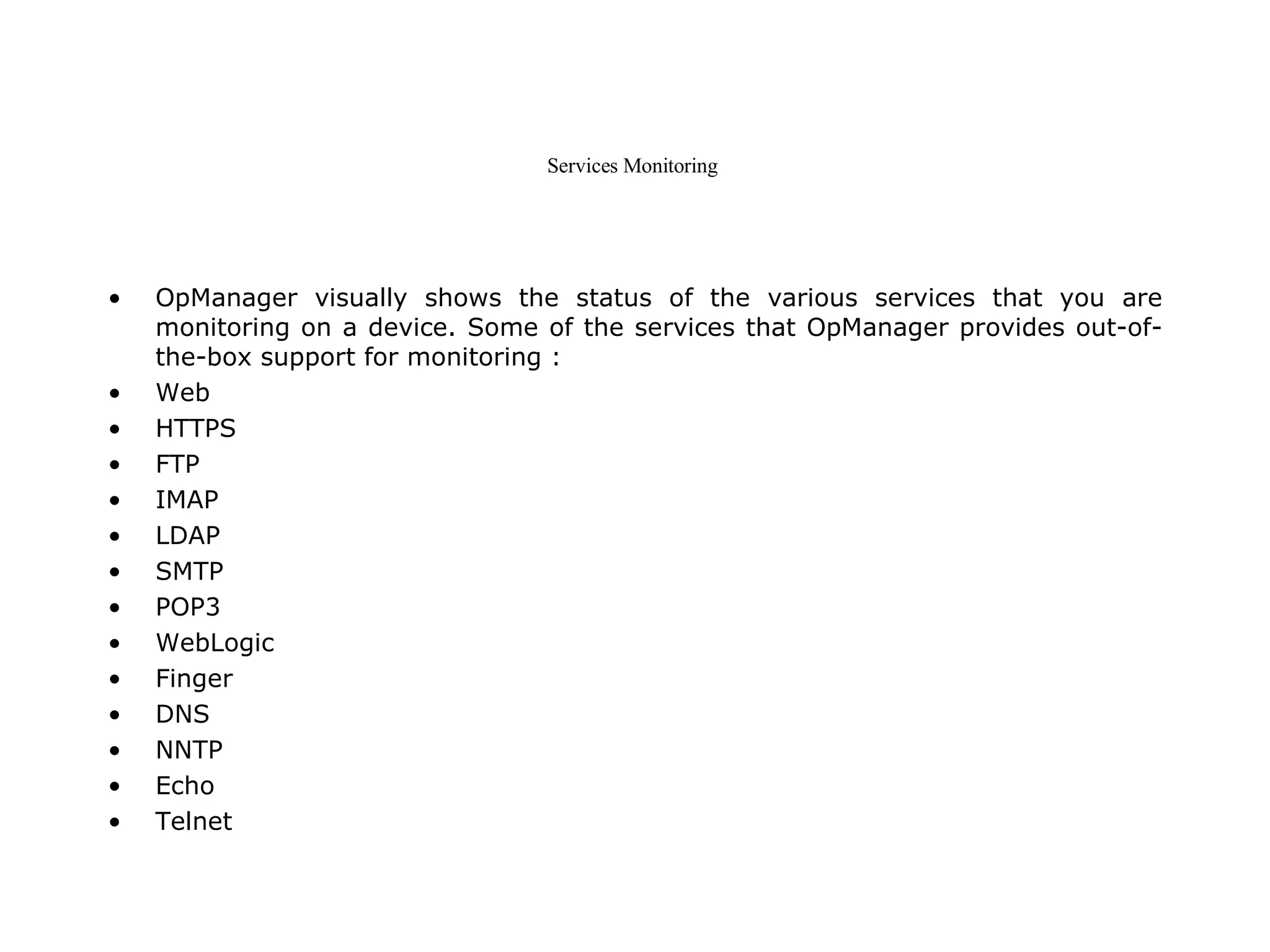 Services Monitoring  OpManager visually shows the status of the various services that you are monitoring on a device. Some of the services that OpManager provides out-of-the-box support for monitoring :  Web  HTTPS  FTP  IMAP  LDAP  SMTP  POP3  WebLogic  Finger  DNS  NNTP  Echo  Telnet  