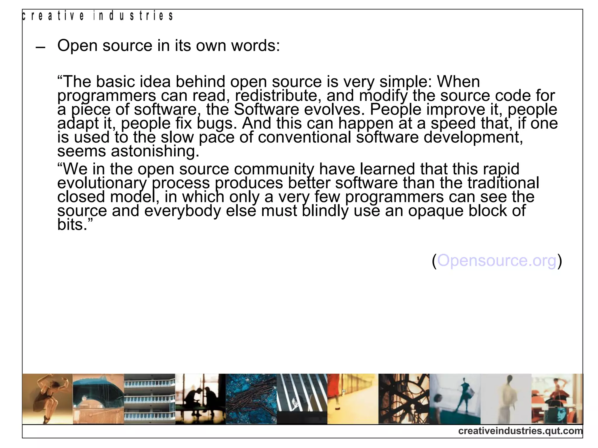 Open source in its own words: “ The basic idea behind open source is very simple: When programmers can read, redistribute, and modify the source code for a piece of software, the Software evolves. People improve it, people adapt it, people fix bugs. And this can happen at a speed that, if one is used to the slow pace of conventional software development, seems astonishing. “ We in the open source community have learned that this rapid evolutionary process produces better software than the traditional closed model, in which only a very few programmers can see the source and everybody else must blindly use an opaque block of bits.” ( Opensource.org )‏ 