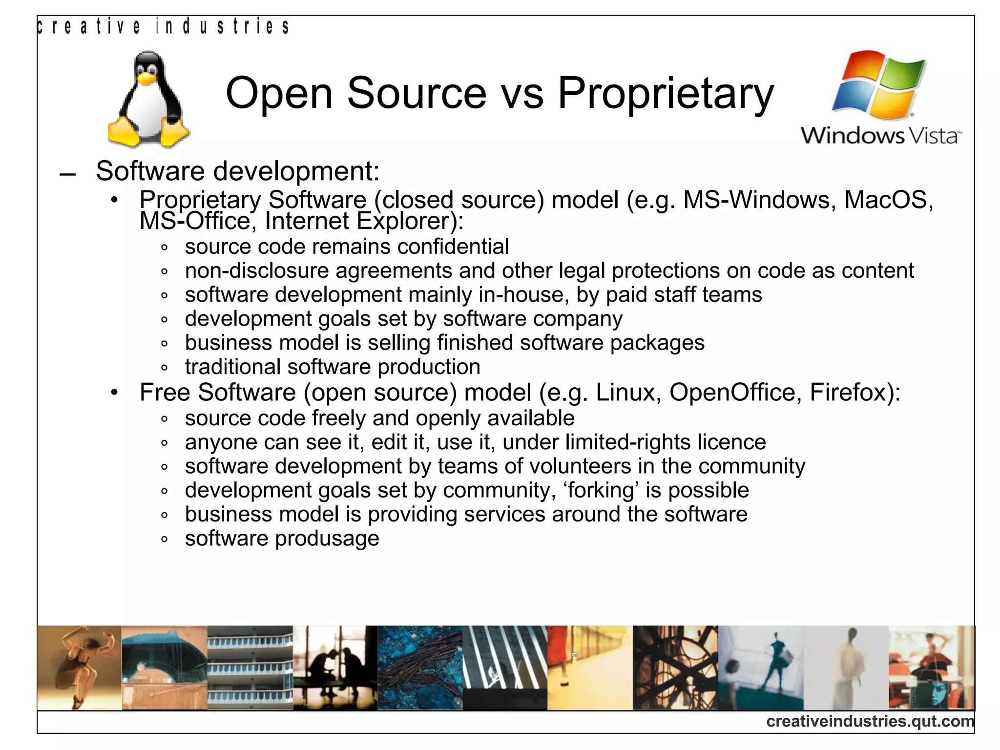 Open Source vs Proprietary Software development: Proprietary Software (closed source) model (e.g. MS-Windows, MacOS, MS-Office, Internet Explorer): source code remains confidential non-disclosure agreements and other legal protections on code as content software development mainly in-house, by paid staff teams development goals set by software company business model is selling finished software packages traditional software production Free Software (open source) model (e.g. Linux, OpenOffice, Firefox): source code freely and openly available anyone can see it, edit it, use it, under limited-rights licence software development by teams of volunteers in the community development goals set by community, ‘forking’ is possible business model is providing services around the software software produsage 
