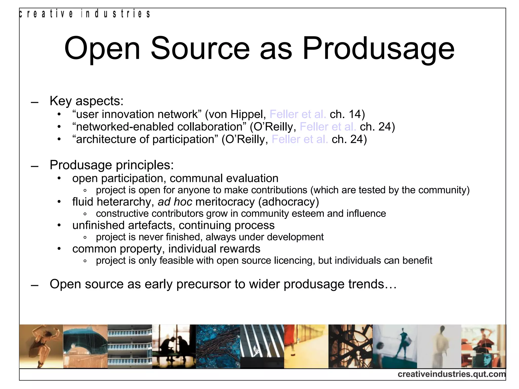 Open Source as Produsage Key aspects: “ user innovation network” (von Hippel,  Feller et al.  ch. 14)‏ “ networked-enabled collaboration” (O’Reilly,  Feller et al.  ch. 24)‏ “ architecture of participation” (O’Reilly,  Feller et al.  ch. 24)‏ Produsage principles: open participation, communal evaluation project is open for anyone to make contributions (which are tested by the community)‏ fluid heterarchy,  ad hoc  meritocracy (adhocracy)‏ constructive contributors grow in community esteem and influence unfinished artefacts, continuing process project is never finished, always under development common property, individual rewards project is only feasible with open source licencing, but individuals can benefit Open source as early precursor to wider produsage trends… 