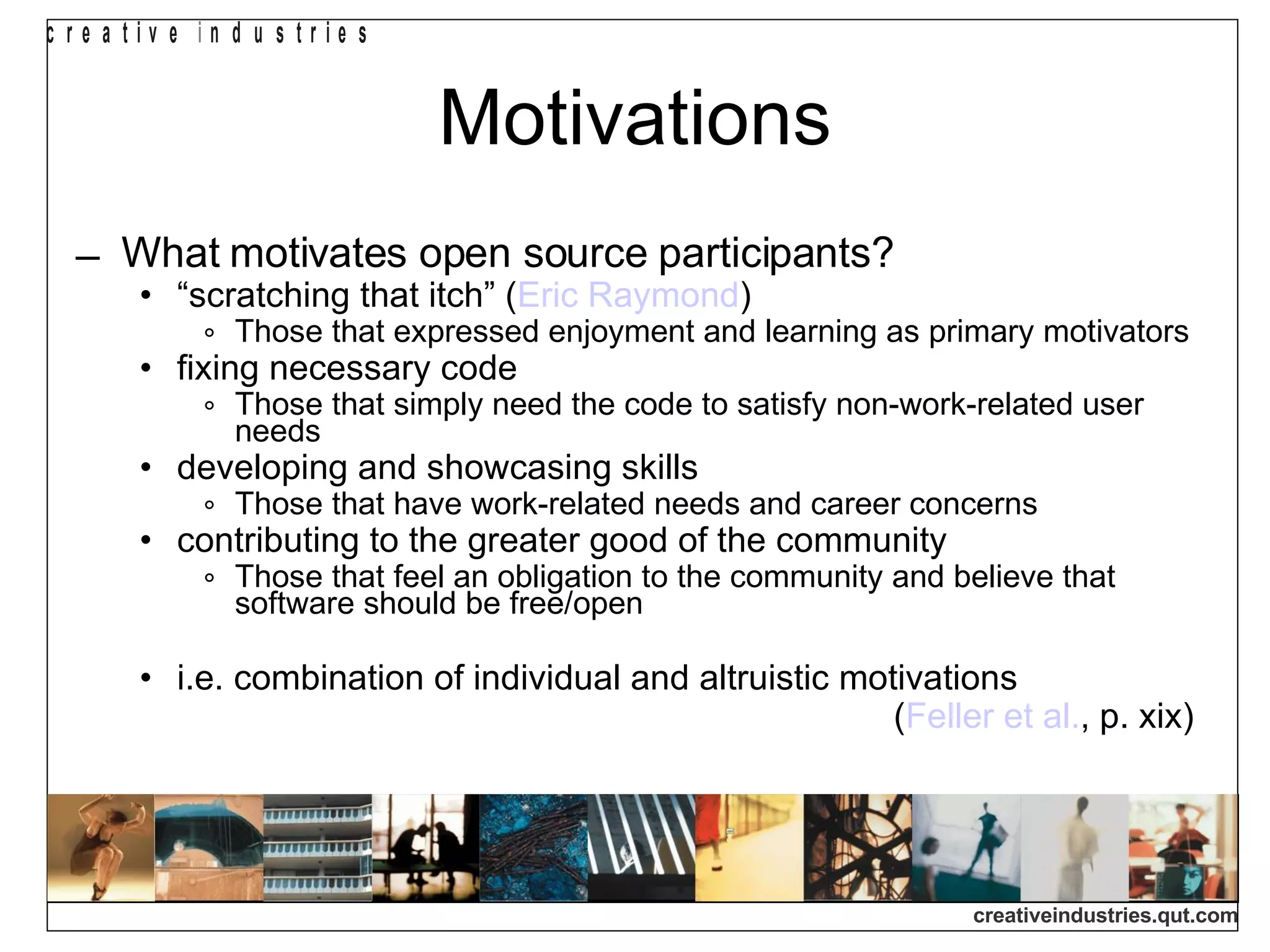 Motivations What motivates open source participants? “ scratching that itch” ( Eric Raymond )‏ Those that expressed enjoyment and learning as primary motivators fixing necessary code Those that simply need the code to satisfy non-work-related user needs developing and showcasing skills Those that have work-related needs and career concerns contributing to the greater good of the community Those that feel an obligation to the community and believe that software should be free/open i.e. combination of individual and altruistic motivations ( Feller et al. , p. xix)‏ 