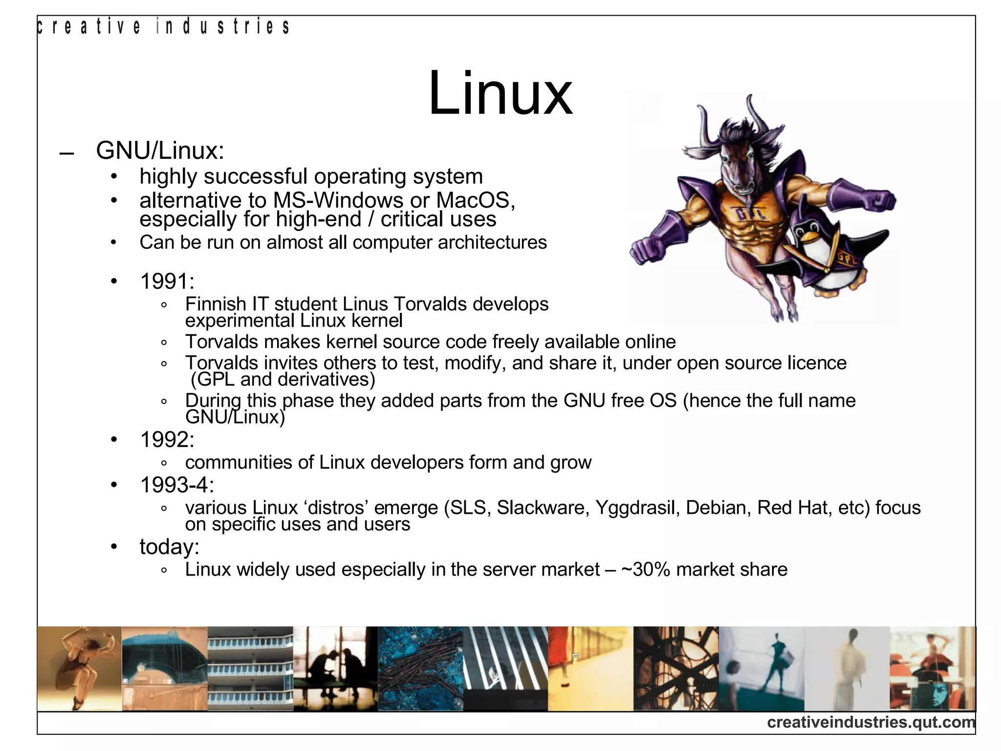 Linux GNU/Linux: highly successful operating system alternative to MS-Windows or MacOS,  especially for high-end / critical uses Can be run on almost all computer architectures  1991:  Finnish IT student Linus Torvalds develops  experimental Linux kernel Torvalds makes kernel source code freely available online Torvalds invites others to test, modify, and share it, under open source licence  (GPL and derivatives)‏ During this phase they added parts from the GNU free OS (hence the full name GNU/Linux)‏ 1992: communities of Linux developers form and grow 1993-4: various Linux ‘distros’ emerge (SLS, Slackware, Yggdrasil, Debian, Red Hat, etc) focus on specific uses and users today: Linux widely used especially in the server market – ~30% market share 
