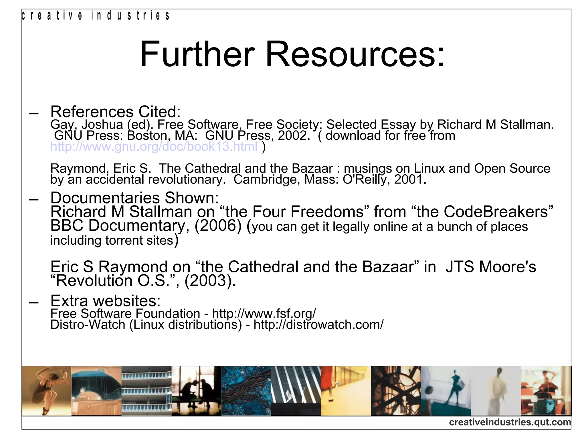 Further Resources: References Cited: Gay, Joshua (ed). Free Software, Free Society: Selected Essay by Richard M Stallman.  GNU Press: Boston, MA:  GNU Press, 2002.  ( download for free from  http://www.gnu.org/doc/book13.html  ) Raymond, Eric S.  The Cathedral and the Bazaar : musings on Linux and Open Source by an accidental revolutionary.  Cambridge, Mass: O'Reilly, 2001. Documentaries Shown: Richard M Stallman on “the Four Freedoms” from “the CodeBreakers” BBC Documentary, (2006) ( you can get it legally online at a bunch of places including torrent sites ) Eric S Raymond on “the Cathedral and the Bazaar” in  JTS Moore's “Revolution O.S.”, (2003). Extra websites: Free Software Foundation - http://www.fsf.org/ Distro-Watch (Linux distributions) - http://distrowatch.com/ 