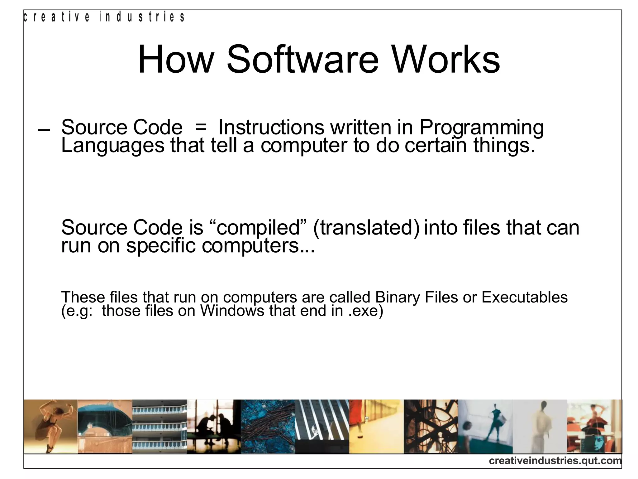 How Software Works Source Code  =  Instructions written in Programming Languages that tell a computer to do certain things. Source Code is “compiled” (translated) into files that can  run on specific computers...  These files that run on computers are called Binary Files or Executables  (e.g:  those files on Windows that end in .exe)‏ 