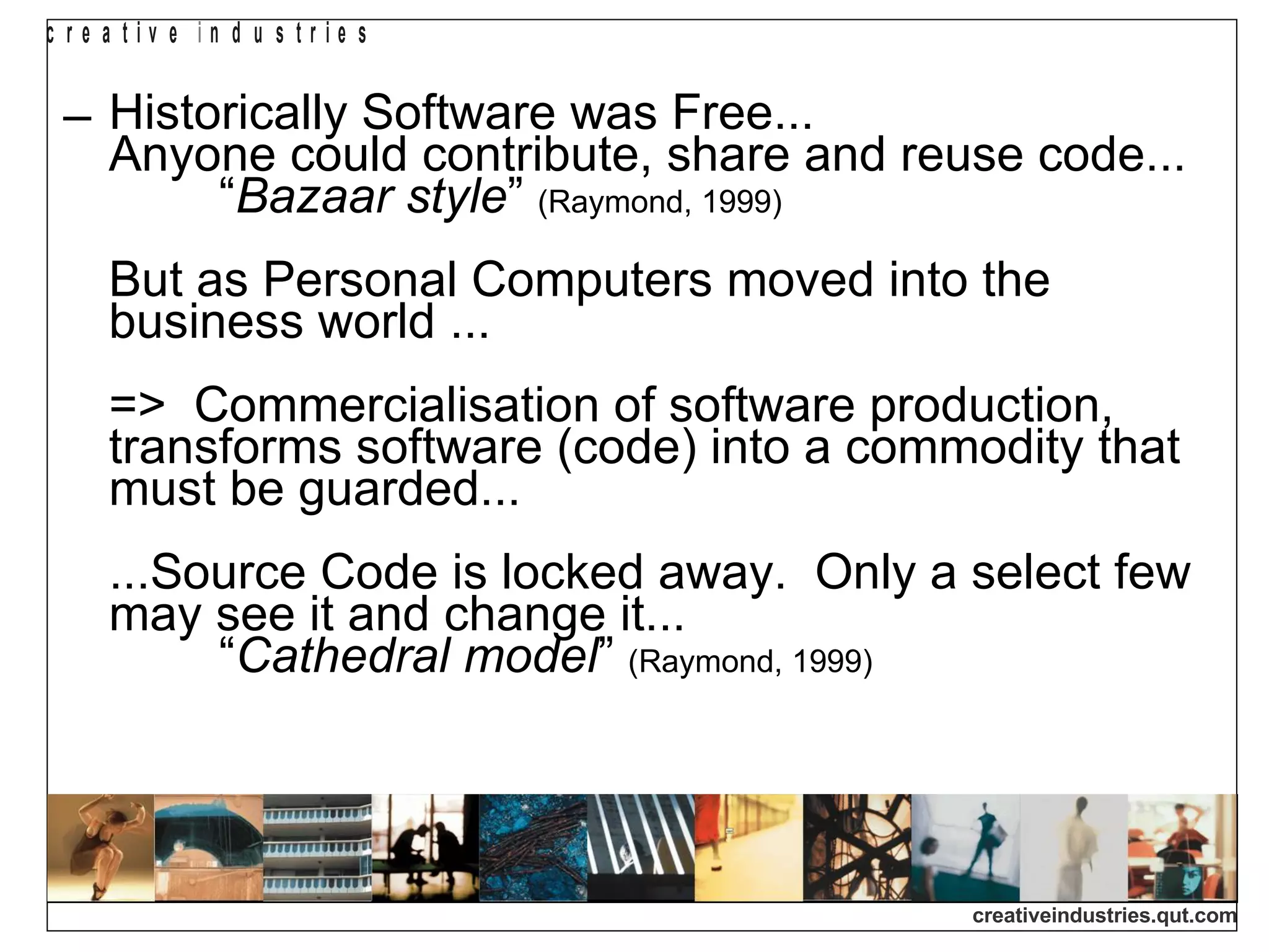 Historically Software was Free...  Anyone could contribute, share and reuse code...  “ Bazaar style ”  (Raymond, 1999)   But as Personal Computers moved into the business world ... =>  Commercialisation of software production, transforms software (code) into a commodity that must be guarded...  ...Source Code is locked away.  Only a select few may see it and change it...    “ Cathedral model ”  (Raymond, 1999)   