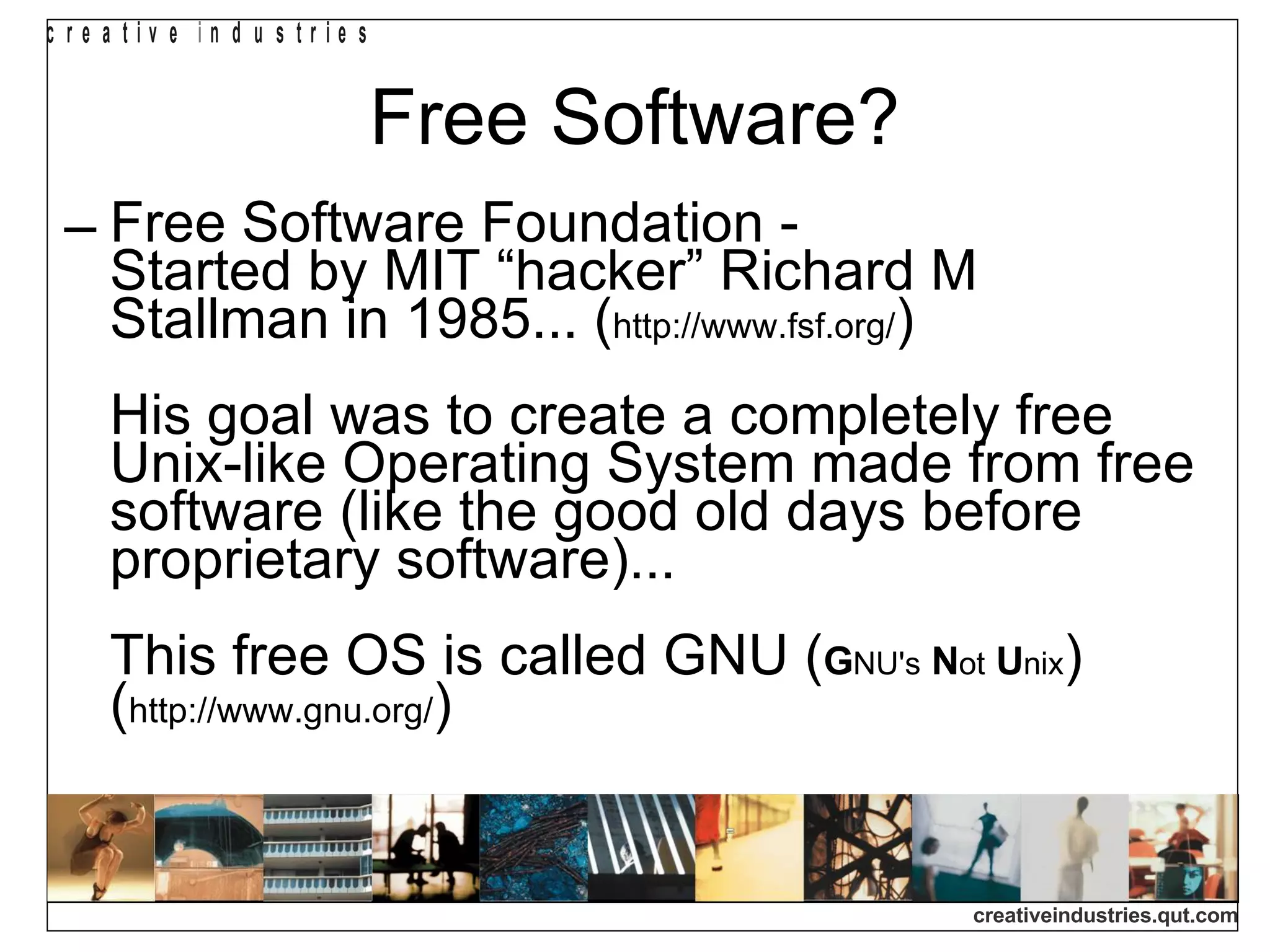 Free Software? Free Software Foundation -  Started by MIT “hacker” Richard M Stallman in 1985... ( http://www.fsf.org/ ) His goal was to create a completely free Unix-like Operating System made from free software (like the good old days before proprietary software)... This free OS is called GNU ( G NU's   N ot   U nix ) ( http://www.gnu.org/ ) 