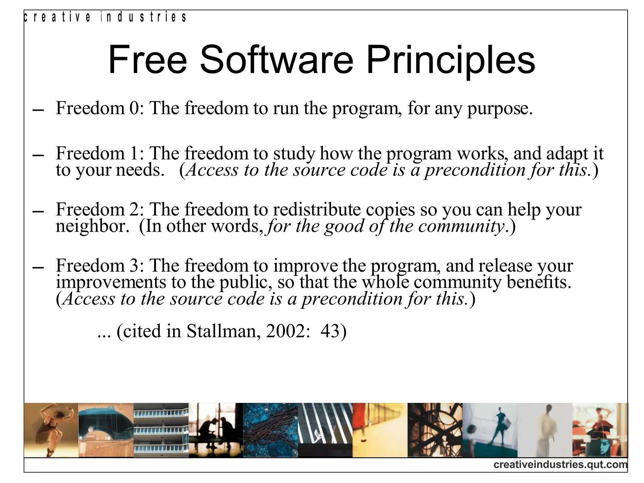 Free Software Principles Freedom 0: The freedom to run the program, for any purpose. Freedom 1: The freedom to study how the program works, and adapt it to your needs.  ( Access to the source code is a precondition for this. ) Freedom 2: The freedom to redistribute copies so you can help your neighbor.  (In other words,  for the good of the community .) Freedom 3: The freedom to improve the program, and release your improvements to the public, so that the whole community beneﬁts.  ( Access to the   source code is a precondition for this. )  ... (cited in Stallman, 2002:  43)‏ 