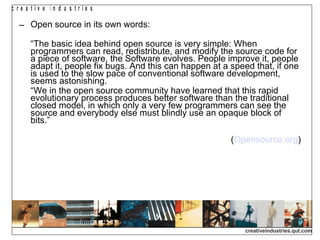 Open source in its own words: “ The basic idea behind open source is very simple: When programmers can read, redistribute, and modify the source code for a piece of software, the Software evolves. People improve it, people adapt it, people fix bugs. And this can happen at a speed that, if one is used to the slow pace of conventional software development, seems astonishing. “ We in the open source community have learned that this rapid evolutionary process produces better software than the traditional closed model, in which only a very few programmers can see the source and everybody else must blindly use an opaque block of bits.” ( Opensource.org )‏ 
