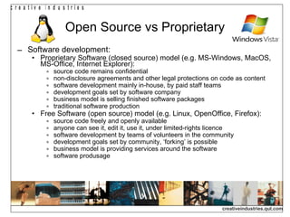 Open Source vs Proprietary Software development: Proprietary Software (closed source) model (e.g. MS-Windows, MacOS, MS-Office, Internet Explorer): source code remains confidential non-disclosure agreements and other legal protections on code as content software development mainly in-house, by paid staff teams development goals set by software company business model is selling finished software packages traditional software production Free Software (open source) model (e.g. Linux, OpenOffice, Firefox): source code freely and openly available anyone can see it, edit it, use it, under limited-rights licence software development by teams of volunteers in the community development goals set by community, ‘forking’ is possible business model is providing services around the software software produsage 