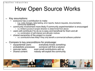 How Open Source Works Key assumptions: everyone has a contribution to make e.g. code changes, beta testing, error reports, feature requests, documentation, community leadership community involvement more likely if community experimentation is encouraged i.e. limited success if project direction is determined from above users will contribute if to do so is easy and beneficial for them and all i.e. combination of self-interest and altruistic motives shared ownership of the project is crucial i.e. contributions less likely if they only benefit a commercial software publisher Compare to key preconditions for produsage: equipotential users: everybody knows  something probabilistic processes: someone  will find a solution granular tasks: even small contributions add up shared content: nobody will exploit the community 