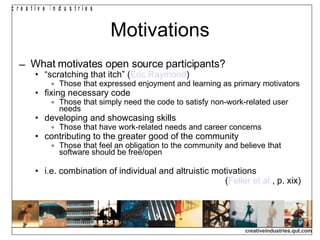 Motivations What motivates open source participants? “ scratching that itch” ( Eric Raymond )‏ Those that expressed enjoyment and learning as primary motivators fixing necessary code Those that simply need the code to satisfy non-work-related user needs developing and showcasing skills Those that have work-related needs and career concerns contributing to the greater good of the community Those that feel an obligation to the community and believe that software should be free/open i.e. combination of individual and altruistic motivations ( Feller et al. , p. xix)‏ 