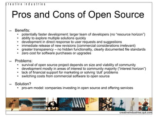 Pros and Cons of Open Source Benefits: potentially faster development: larger team of developers (no “resource horizon”)‏ ability to explore multiple solutions quickly development in direct response to user requests and suggestions immediate release of new revisions (commercial considerations irrelevant)‏ greater transparency – no hidden functionality, clearly documented file standards zero cost for software purchases or upgrades Problems: survival of open source project depends on size and viability of community development mostly in areas of interest to community majority (“interest horizon”)‏ lack of financial support for marketing or solving ‘dull’ problems switching costs from commercial software to open source Solution? pro-am model: companies investing in open source and offering services 