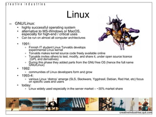 Linux GNU/Linux: highly successful operating system alternative to MS-Windows or MacOS,  especially for high-end / critical uses Can be run on almost all computer architectures  1991:  Finnish IT student Linus Torvalds develops  experimental Linux kernel Torvalds makes kernel source code freely available online Torvalds invites others to test, modify, and share it, under open source licence  (GPL and derivatives)‏ During this phase they added parts from the GNU free OS (hence the full name GNU/Linux)‏ 1992: communities of Linux developers form and grow 1993-4: various Linux ‘distros’ emerge (SLS, Slackware, Yggdrasil, Debian, Red Hat, etc) focus on specific uses and users today: Linux widely used especially in the server market – ~30% market share 