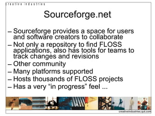 Sourceforge.net Sourceforge provides a space for users and software creators to collaborate Not only a repository to find FLOSS applications, also has tools for teams to track changes and revisions Other community  Many platforms supported Hosts thousands of FLOSS projects Has a very “in progress” feel ...  
