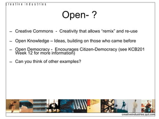 Open- ? Creative Commons  -  Creativity that allows “remix” and re-use Open Knowledge – Ideas, building on those who came before Open Democracy -  Encourages Citizen-Democracy (see KCB201 Week 12 for more information) Can you think of other examples? 