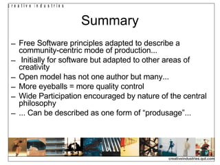 Summary Free Software principles adapted to describe a community-centric mode of production... Initially for software but adapted to other areas of creativity Open model has not one author but many...  More eyeballs = more quality control Wide Participation encouraged by nature of the central philosophy ... Can be described as one form of “produsage”... 