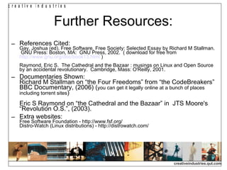 Further Resources: References Cited: Gay, Joshua (ed). Free Software, Free Society: Selected Essay by Richard M Stallman.  GNU Press: Boston, MA:  GNU Press, 2002.  ( download for free from  http://www.gnu.org/doc/book13.html  ) Raymond, Eric S.  The Cathedral and the Bazaar : musings on Linux and Open Source by an accidental revolutionary.  Cambridge, Mass: O'Reilly, 2001. Documentaries Shown: Richard M Stallman on “the Four Freedoms” from “the CodeBreakers” BBC Documentary, (2006) ( you can get it legally online at a bunch of places including torrent sites ) Eric S Raymond on “the Cathedral and the Bazaar” in  JTS Moore's “Revolution O.S.”, (2003). Extra websites: Free Software Foundation - http://www.fsf.org/ Distro-Watch (Linux distributions) - http://distrowatch.com/ 