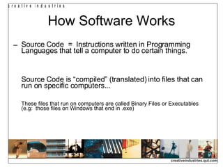 How Software Works Source Code  =  Instructions written in Programming Languages that tell a computer to do certain things. Source Code is “compiled” (translated) into files that can  run on specific computers...  These files that run on computers are called Binary Files or Executables  (e.g:  those files on Windows that end in .exe)‏ 