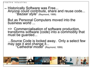 Historically Software was Free...  Anyone could contribute, share and reuse code...  “ Bazaar style ”  (Raymond, 1999)   But as Personal Computers moved into the business world ... =>  Commercialisation of software production, transforms software (code) into a commodity that must be guarded...  ...Source Code is locked away.  Only a select few may see it and change it...    “ Cathedral model ”  (Raymond, 1999)   
