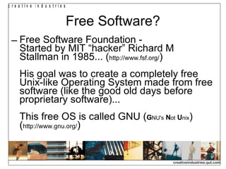 Free Software? Free Software Foundation -  Started by MIT “hacker” Richard M Stallman in 1985... ( http://www.fsf.org/ ) His goal was to create a completely free Unix-like Operating System made from free software (like the good old days before proprietary software)... This free OS is called GNU ( G NU's   N ot   U nix ) ( http://www.gnu.org/ ) 