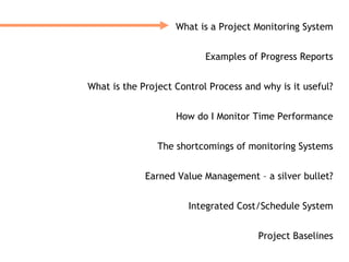 What is a Project Monitoring System


                           Examples of Progress Reports


What is the Project Control Process and why is it useful?


                    How do I Monitor Time Performance


                The shortcomings of monitoring Systems


             Earned Value Management – a silver bullet?


                       Integrated Cost/Schedule System


                                       Project Baselines
 