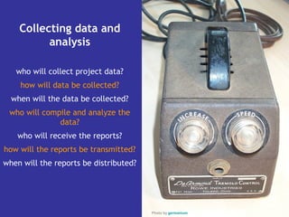 Collecting data and
          analysis

   who will collect project data?
    how will data be collected?
  when will the data be collected?
 who will compile and analyze the
              data?
   who will receive the reports?
how will the reports be transmitted?
when will the reports be distributed?




                                        Photo by germanium
 