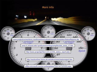More info




www.projectconnections.com/knowhow/subsets/sample-templates/StatusReports.doc


         www.ic.arizona.edu/~profcomm/writing/samples/stat_samp_s1.htm


               http://www.projectperfect.com.au/info_status_report.php



               http://saulcarliner.home.att.net/idbusiness/statusreport.htm



              office.microsoft.com/en-us/templates/TC011417231033.aspx
 
