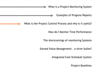 What is a Project Monitoring System


                           Examples of Progress Reports


What is the Project Control Process and why is it useful?


                    How do I Monitor Time Performance


                The shortcomings of monitoring Systems


             Earned Value Management – a silver bullet?


                       Integrated Cost/Schedule System


                                       Project Baselines
 