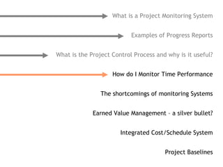 What is a Project Monitoring System


                           Examples of Progress Reports


What is the Project Control Process and why is it useful?


                    How do I Monitor Time Performance


                The shortcomings of monitoring Systems


             Earned Value Management – a silver bullet?


                       Integrated Cost/Schedule System


                                       Project Baselines
 