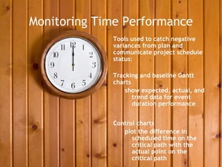 Monitoring Time Performance
             Tools used to catch negative
             variances from plan and
             communicate project schedule
             status:

             Tracking and baseline Gantt
             charts
                 show expected, actual, and
                    trend data for event
                    duration performance


             Control charts
                plot the difference in
                   scheduled time on the
                   critical path with the
                   actual point on the
                   critical path
 