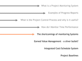 What is a Project Monitoring System


                           Examples of Progress Reports


What is the Project Control Process and why is it useful?


                    How do I Monitor Time Performance


                The shortcomings of monitoring Systems


             Earned Value Management – a silver bullet?


                       Integrated Cost/Schedule System


                                       Project Baselines
 