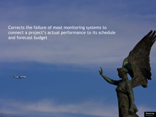 Corrects the failure of most monitoring systems to
connect a project’s actual performance to its schedule
and forecast budget




                                                         Picture by
                                                         Pensiero
 