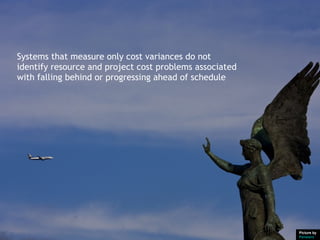 Systems that measure only cost variances do not
identify resource and project cost problems associated
with falling behind or progressing ahead of schedule




                                                         Picture by
                                                         Pensiero
 