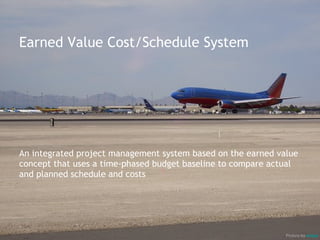 Earned Value Cost/Schedule System




An integrated project management system based on the earned value
concept that uses a time-phased budget baseline to compare actual
and planned schedule and costs




                                                              Picture by airgap
 
