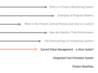 What is a Project Monitoring System


                           Examples of Progress Reports


What is the Project Control Process and why is it useful?


                    How do I Monitor Time Performance


                The shortcomings of monitoring Systems


             Earned Value Management – a silver bullet?


                       Integrated Cost/Schedule System


                                       Project Baselines
 