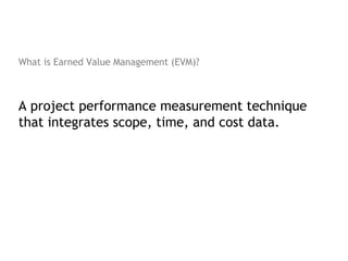 What is Earned Value Management (EVM)?



A project performance measurement technique
that integrates scope, time, and cost data.
 